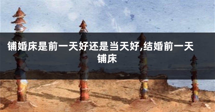 铺婚床是前一天好还是当天好,结婚前一天铺床