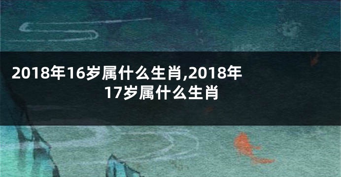 2018年16岁属什么生肖,2018年17岁属什么生肖