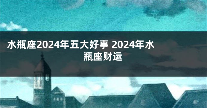 水瓶座2024年五大好事 2024年水瓶座财运