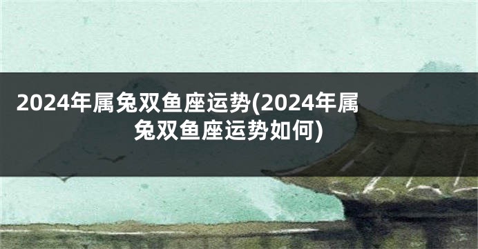 2024年属兔双鱼座运势(2024年属兔双鱼座运势如何)