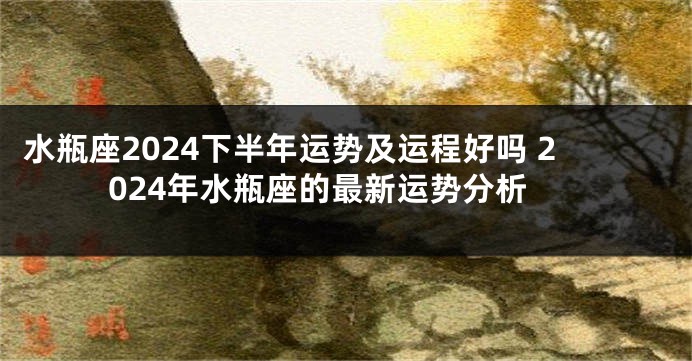水瓶座2024下半年运势及运程好吗 2024年水瓶座的最新运势分析