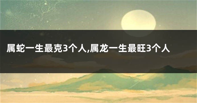 属蛇一生最克3个人,属龙一生最旺3个人