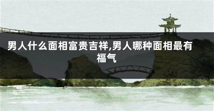 男人什么面相富贵吉祥,男人哪种面相最有福气