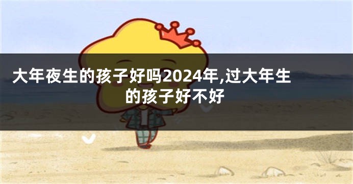 大年夜生的孩子好吗2024年,过大年生的孩子好不好