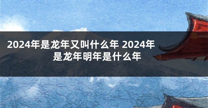 2024年是龙年又叫什么年 2024年是龙年明年是什么年 