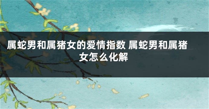 属蛇男和属猪女的爱情指数 属蛇男和属猪女怎么化解