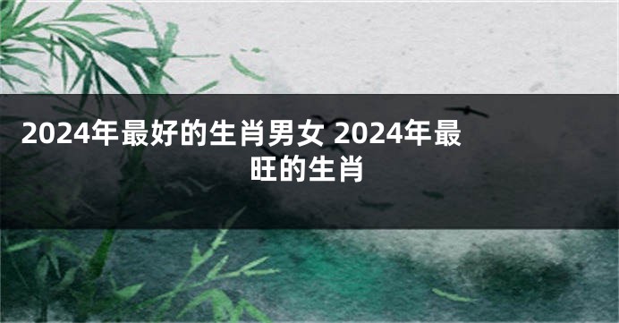 2024年最好的生肖男女 2024年最旺的生肖