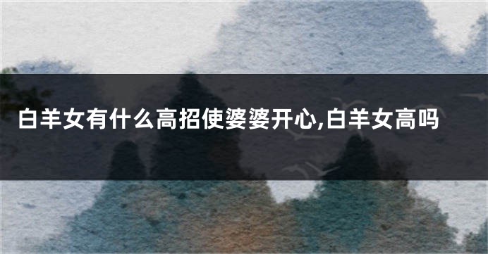 白羊女有什么高招使婆婆开心,白羊女高吗