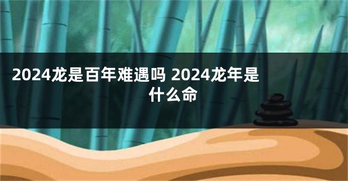 2024龙是百年难遇吗 2024龙年是什么命
