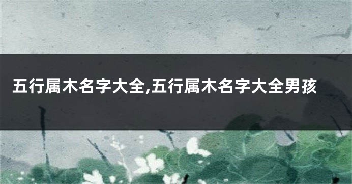 五行属木名字大全,五行属木名字大全男孩