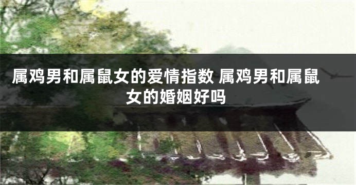 属鸡男和属鼠女的爱情指数 属鸡男和属鼠女的婚姻好吗
