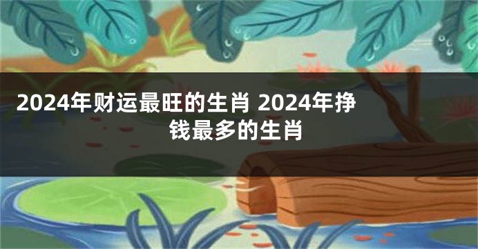 2024年财运最旺的生肖 2024年挣钱最多的生肖