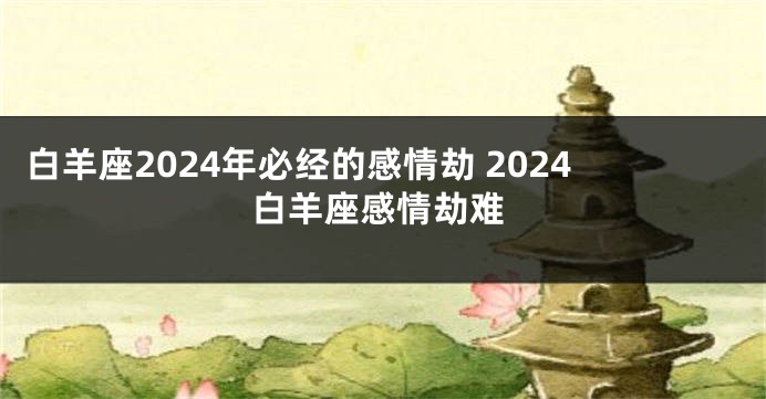 白羊座2024年必经的感情劫 2024白羊座感情劫难