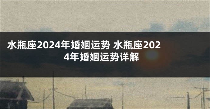 水瓶座2024年婚姻运势 水瓶座2024年婚姻运势详解