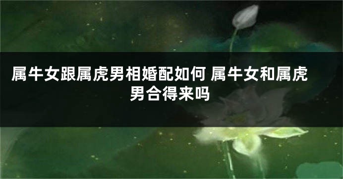 属牛女跟属虎男相婚配如何 属牛女和属虎男合得来吗