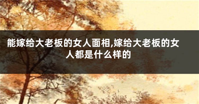 能嫁给大老板的女人面相,嫁给大老板的女人都是什么样的