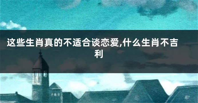 这些生肖真的不适合谈恋爱,什么生肖不吉利