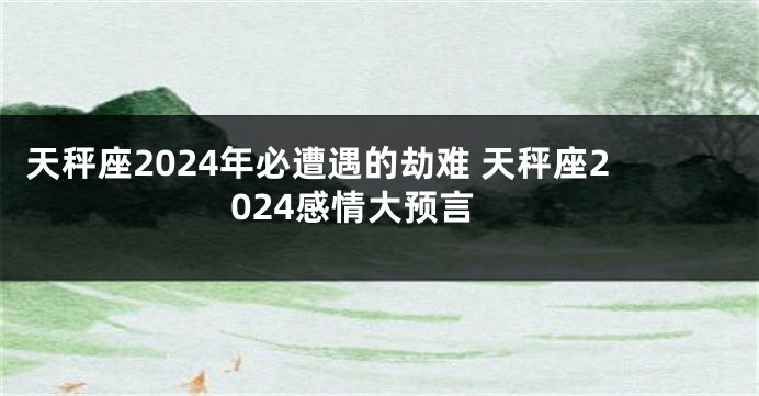 天秤座2024年必遭遇的劫难 天秤座2024感情大预言