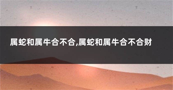 属蛇和属牛合不合,属蛇和属牛合不合财