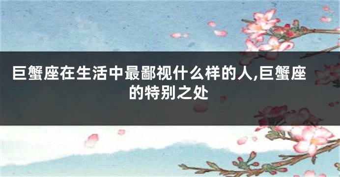 巨蟹座在生活中最鄙视什么样的人,巨蟹座的特别之处