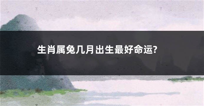 生肖属兔几月出生最好命运?
