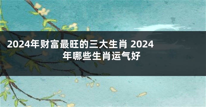 2024年财富最旺的三大生肖 2024年哪些生肖运气好