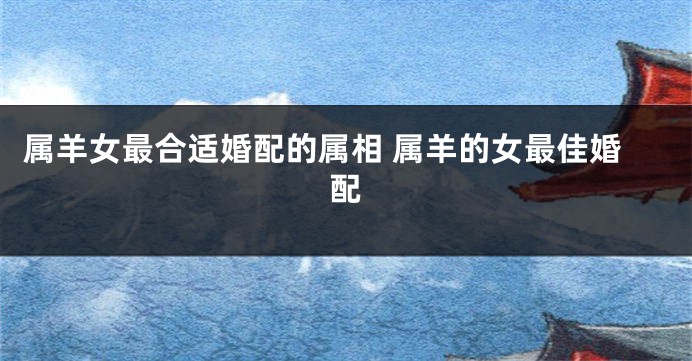 属羊女最合适婚配的属相 属羊的女最佳婚配