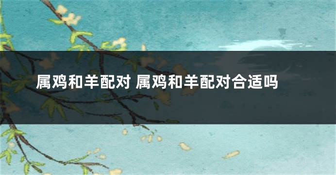 属鸡和羊配对 属鸡和羊配对合适吗