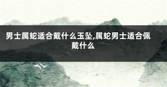 男士属蛇适合戴什么玉坠,属蛇男士适合佩戴什么