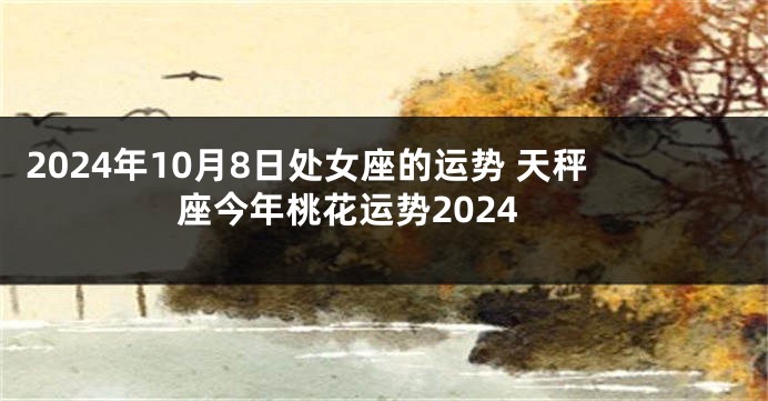 2024年10月8日处女座的运势 天秤座今年桃花运势2024