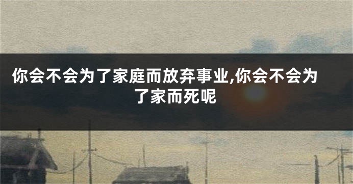 你会不会为了家庭而放弃事业,你会不会为了家而死呢