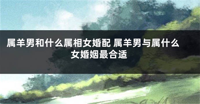 属羊男和什么属相女婚配 属羊男与属什么女婚姻最合适