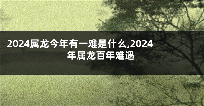 2024属龙今年有一难是什么,2024年属龙百年难遇