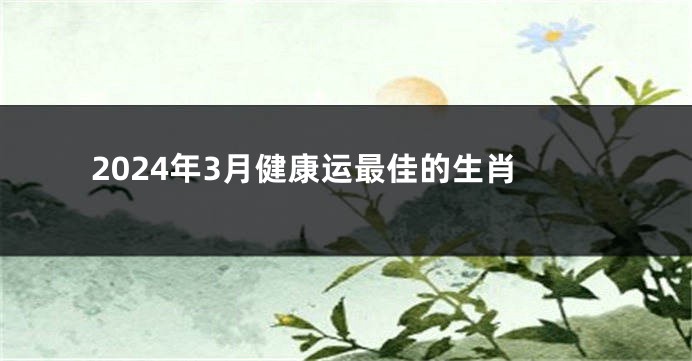 2024年3月健康运最佳的生肖
