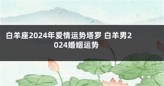 白羊座2024年爱情运势塔罗 白羊男2024婚姻运势