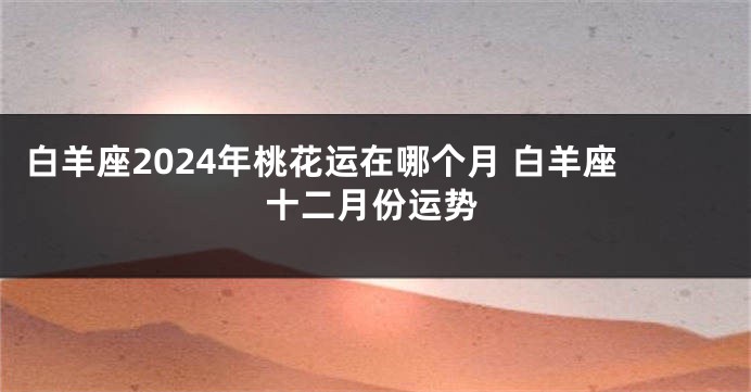 白羊座2024年桃花运在哪个月 白羊座十二月份运势