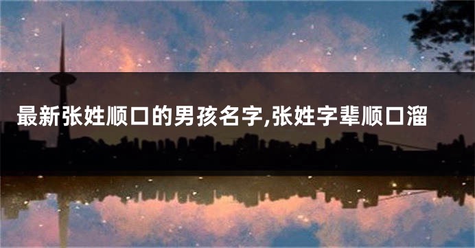 最新张姓顺口的男孩名字,张姓字辈顺口溜