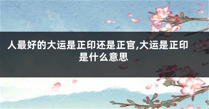 人最好的大运是正印还是正官,大运是正印是什么意思