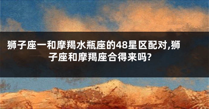 狮子座一和摩羯水瓶座的48星区配对,狮子座和摩羯座合得来吗?