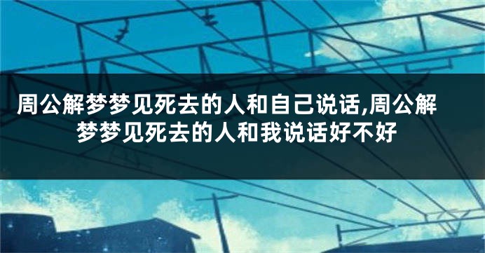周公解梦梦见死去的人和自己说话,周公解梦梦见死去的人和我说话好不好