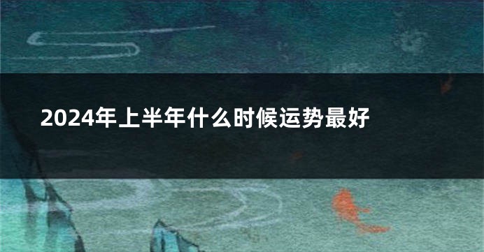 2024年上半年什么时候运势最好 