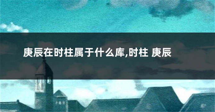 庚辰在时柱属于什么库,时柱 庚辰