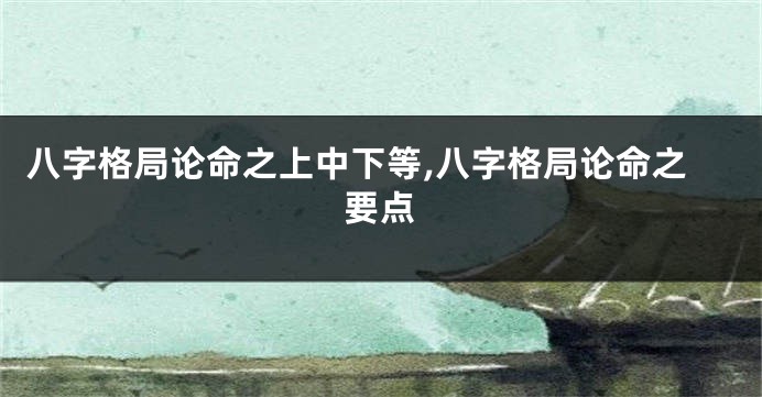 八字格局论命之上中下等,八字格局论命之要点