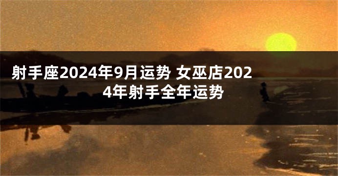 射手座2024年9月运势 女巫店2024年射手全年运势