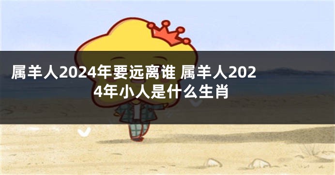 属羊人2024年要远离谁 属羊人2024年小人是什么生肖