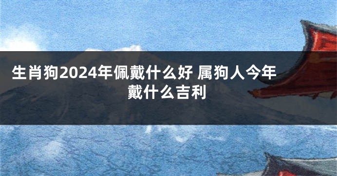 生肖狗2024年佩戴什么好 属狗人今年戴什么吉利