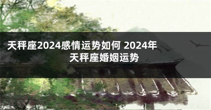 天秤座2024感情运势如何 2024年天秤座婚姻运势