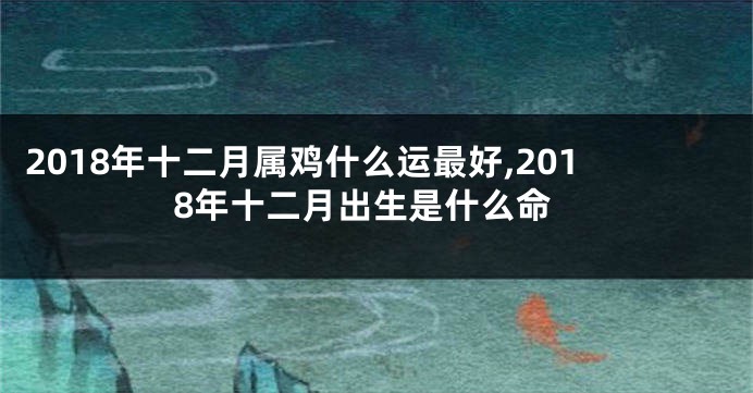 2018年十二月属鸡什么运最好,2018年十二月出生是什么命