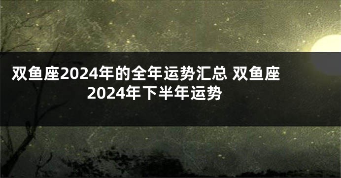 双鱼座2024年的全年运势汇总 双鱼座2024年下半年运势