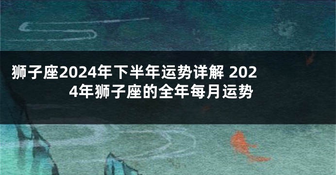 狮子座2024年下半年运势详解 2024年狮子座的全年每月运势